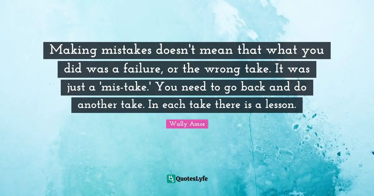 Making mistakes doesn't mean that what you did was a failure, or the wrong take. It was just a 'mis-take.' You need to go back and do another take. In each take there is a lesson.