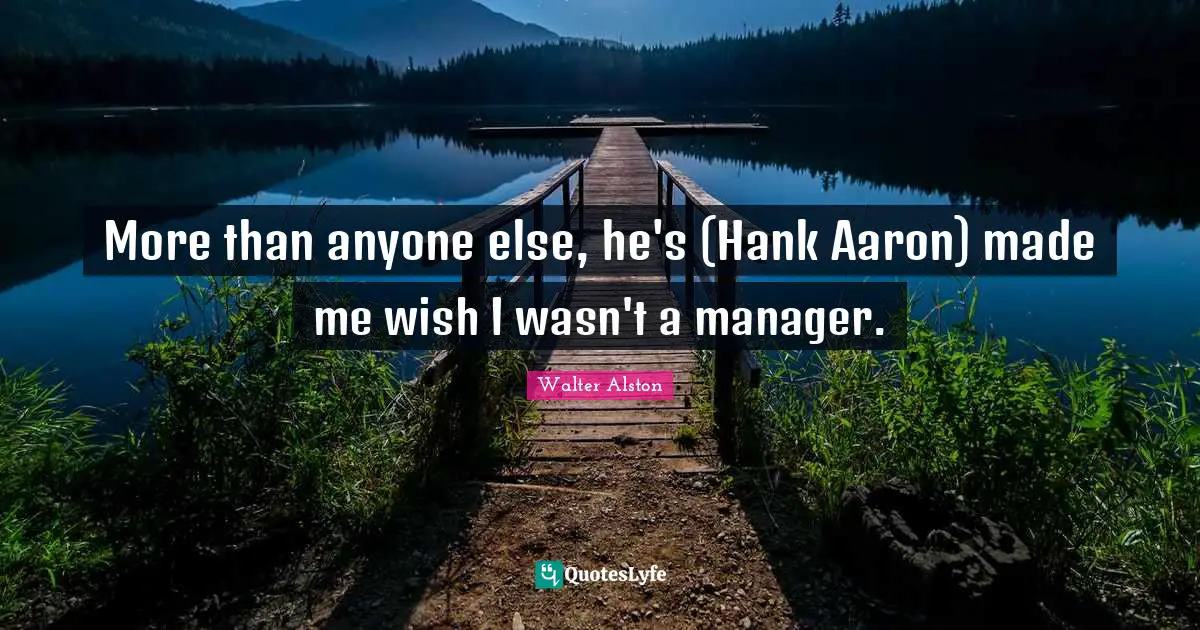 More than anyone else, he's (Hank Aaron) made me wish I wasn't a manager.