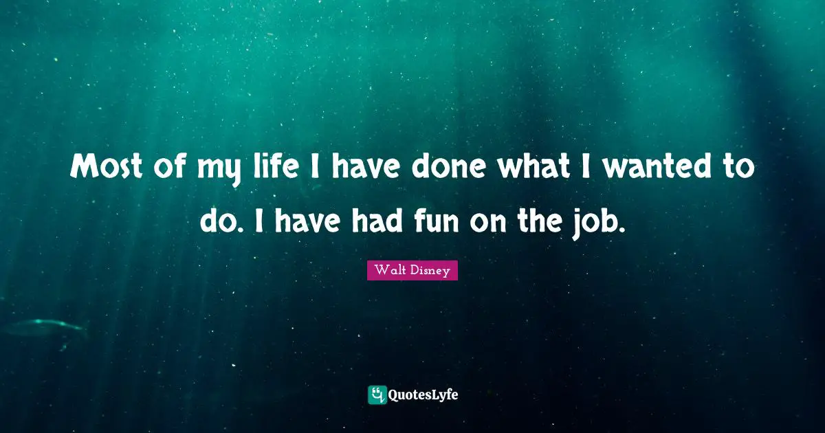 Most of my life I have done what I wanted to do. I have had fun on the job.