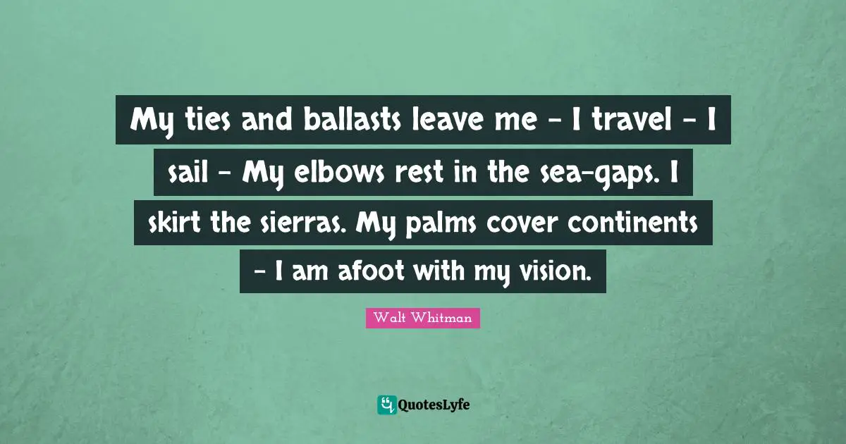 My ties and ballasts leave me - I travel - I sail - My elbows rest in the sea-gaps. I skirt the sierras. My palms cover continents - I am afoot with my vision.