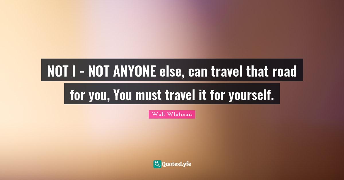 NOT I - NOT ANYONE else, can travel that road for you, You must travel it for yourself.