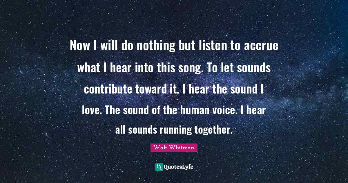 Now I will do nothing but listen to accrue what I hear into this song. To let sounds contribute toward it. I hear the sound I love. The sound of the human voice. I hear all sounds running together.
