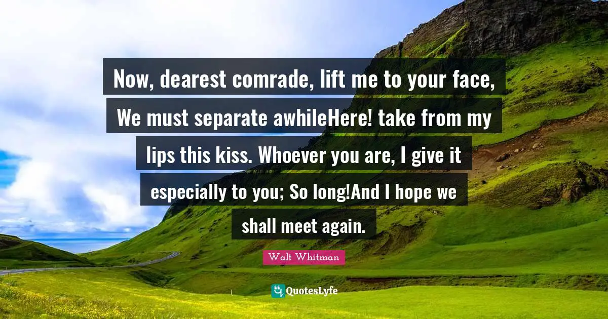 Now, dearest comrade, lift me to your face, We must separate awhileHere! take from my lips this kiss. Whoever you are, I give it especially to you; So long!And I hope we shall meet again.