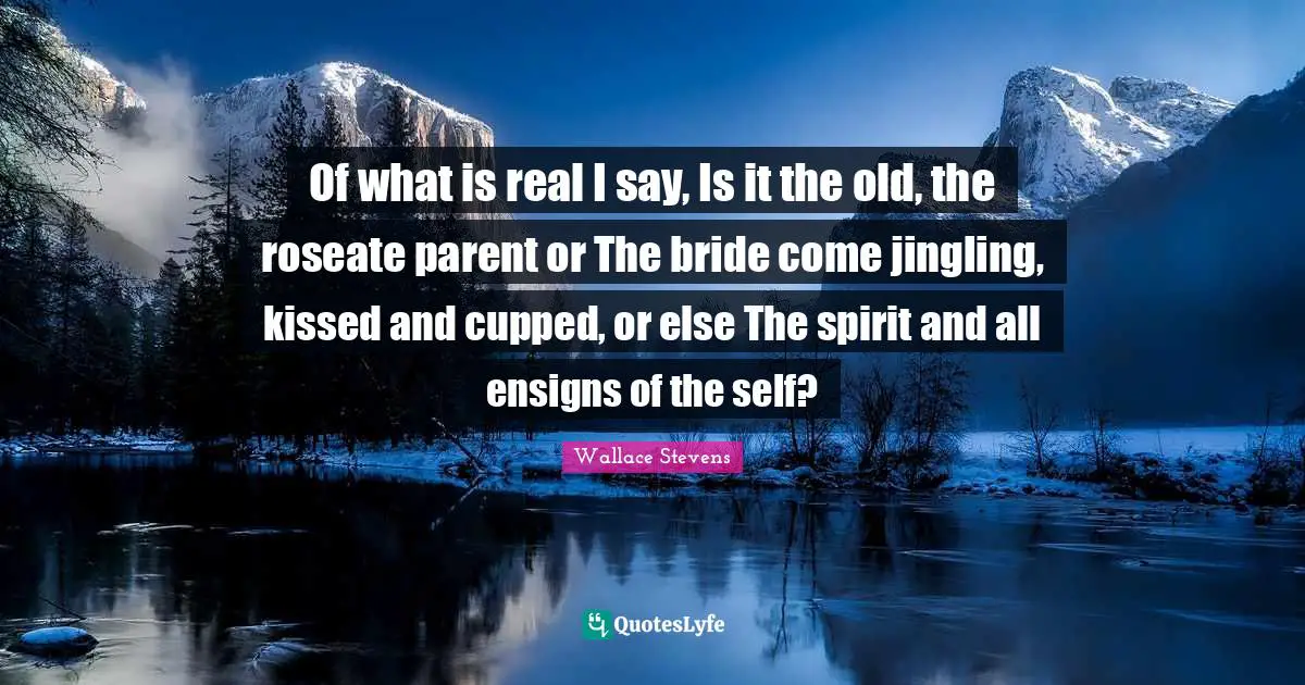Of what is real I say, Is it the old, the roseate parent or The bride come jingling, kissed and cupped, or else The spirit and all ensigns of the self?