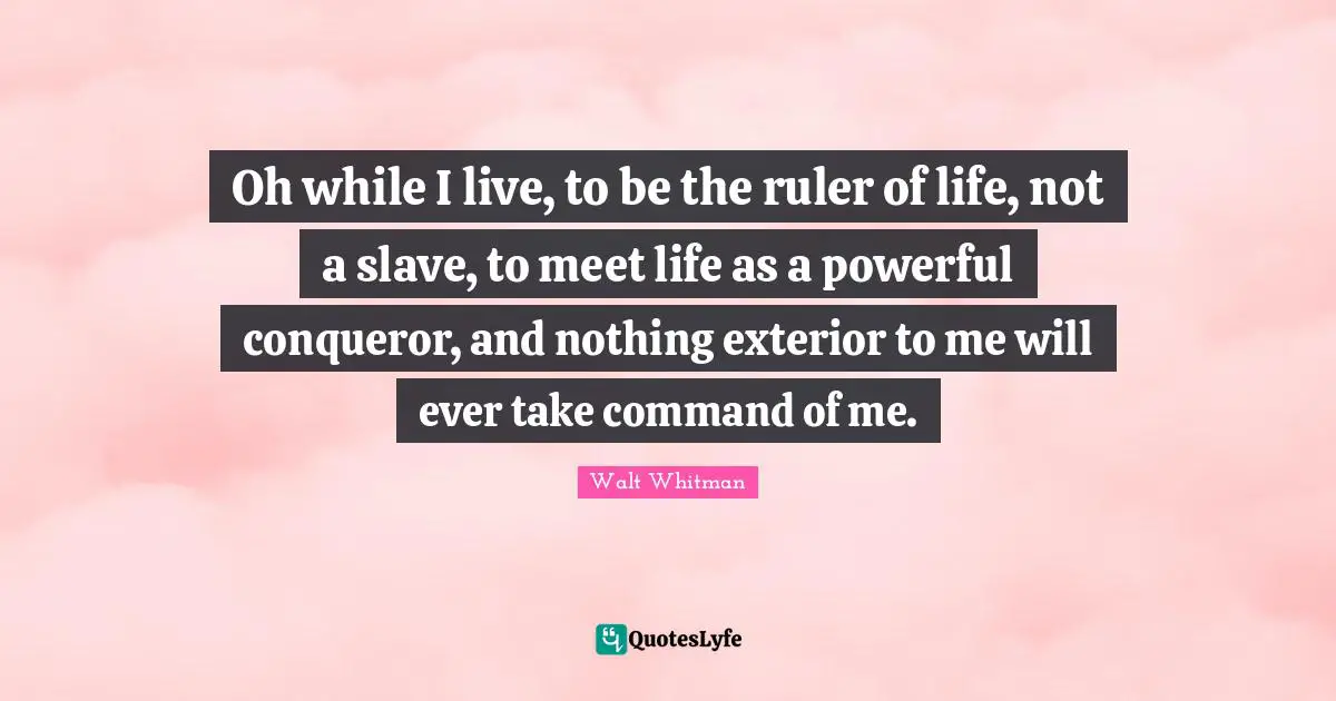 Oh while I live, to be the ruler of life, not a slave, to meet life as a powerful conqueror, and nothing exterior to me will ever take command of me.