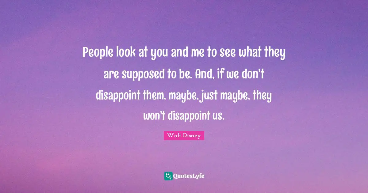 People look at you and me to see what they are supposed to be. And, if we don't disappoint them, maybe, just maybe, they won't disappoint us.