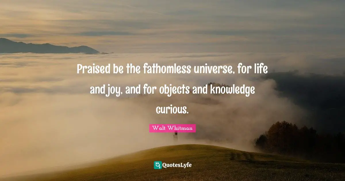 Praised be the fathomless universe, for life and joy, and for objects and knowledge curious.