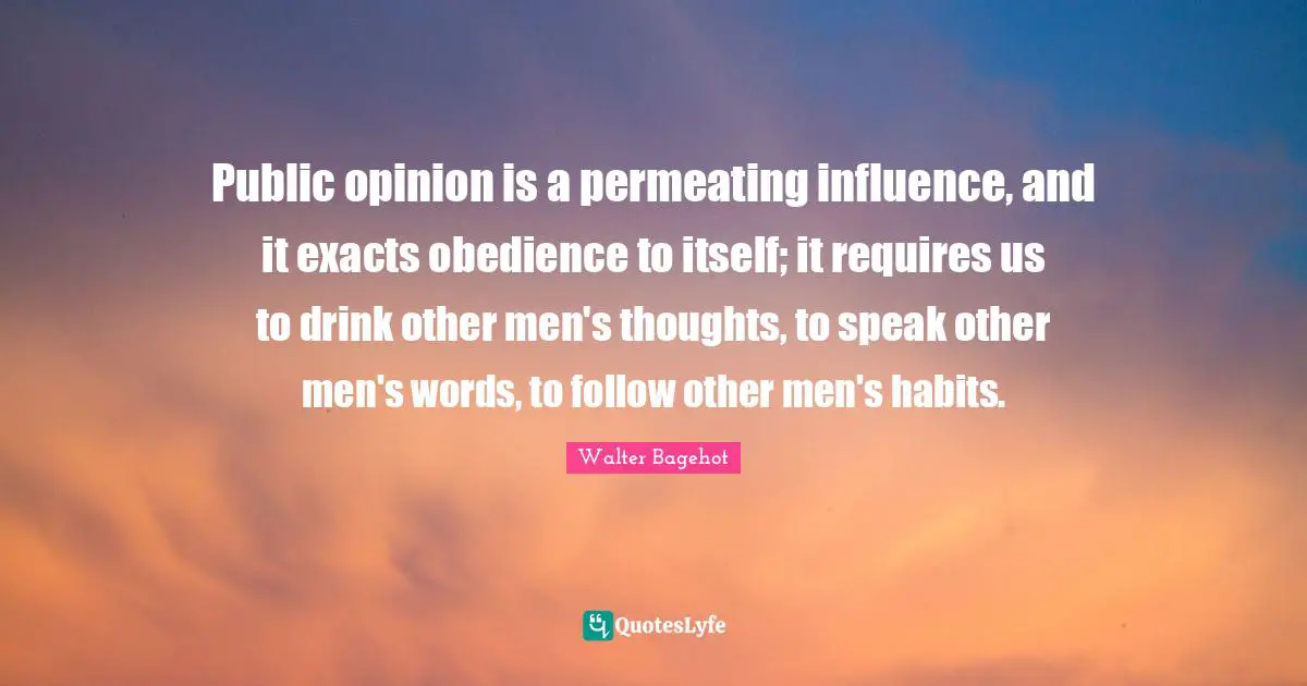 Walter Bagehot Quotes: "Public opinion is a permeating influence, and it exacts obedience to itself; it requires us to drink other men's thoughts, to speak other men's words, to follow other men's habits."