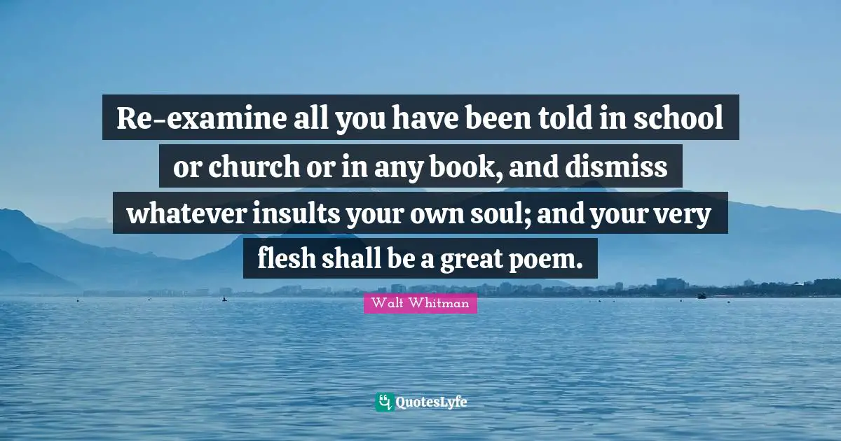 Re-examine all you have been told in school or church or in any book, and dismiss whatever insults your own soul; and your very flesh shall be a great poem.