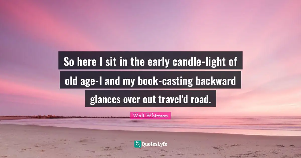 So here I sit in the early candle-light of old age-I and my book-casting backward glances over out travel'd road.