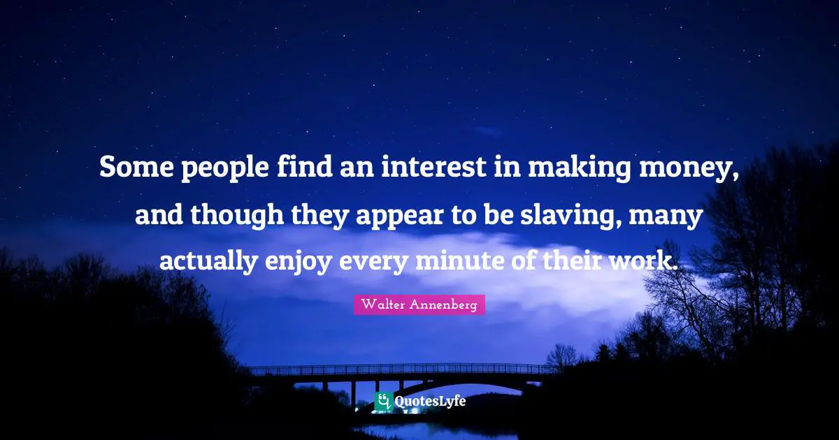 Some people find an interest in making money, and though they appear to be slaving, many actually enjoy every minute of their work.