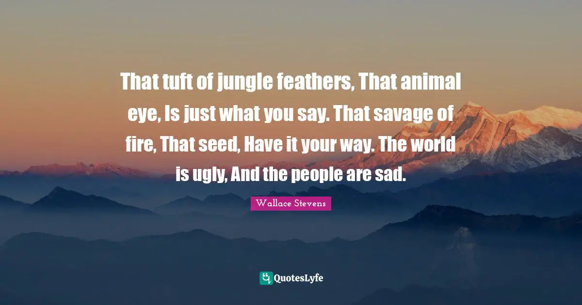 That tuft of jungle feathers, That animal eye, Is just what you say. That savage of fire, That seed, Have it your way. The world is ugly, And the people are sad.
