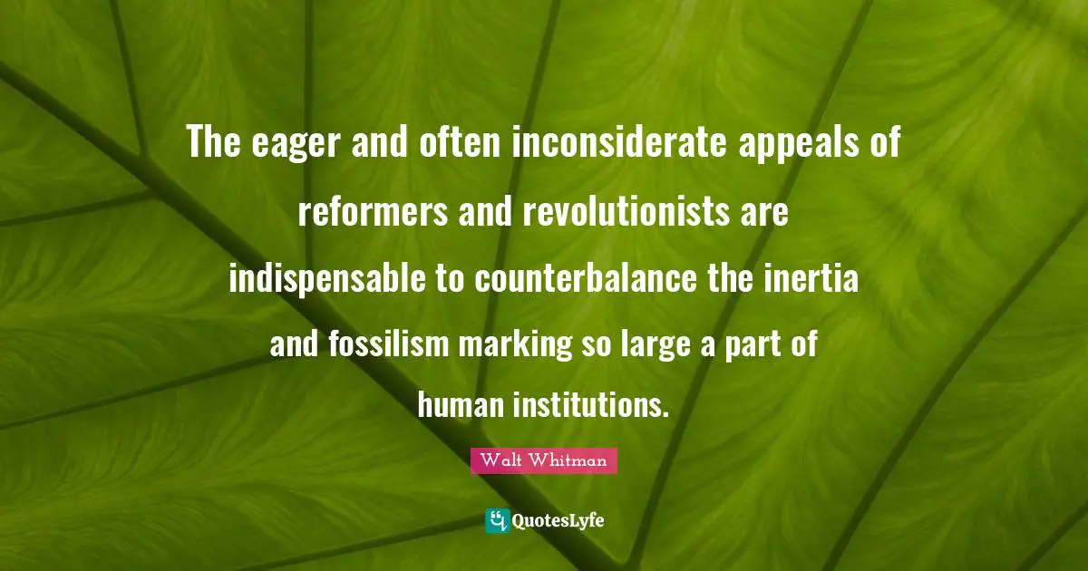 The eager and often inconsiderate appeals of reformers and revolutionists are indispensable to counterbalance the inertia and fossilism marking so large a part of human institutions.