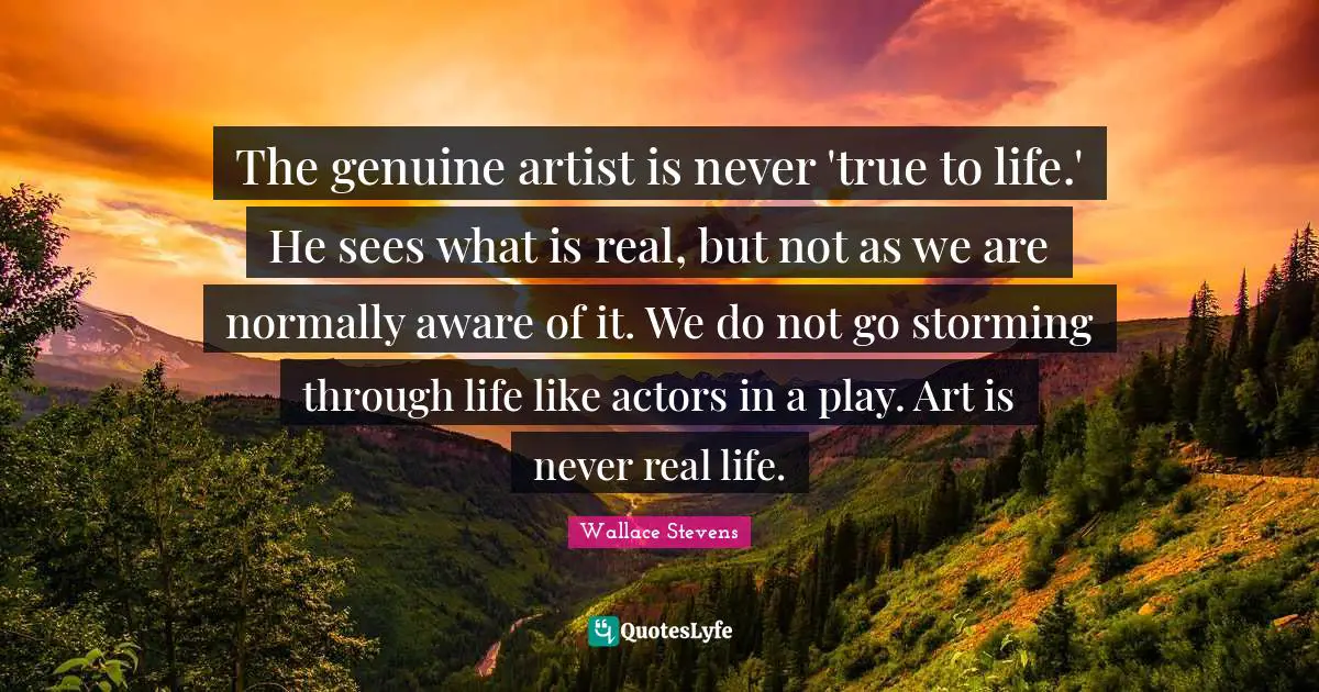 The genuine artist is never 'true to life.' He sees what is real, but not as we are normally aware of it. We do not go storming through life like actors in a play. Art is never real life.