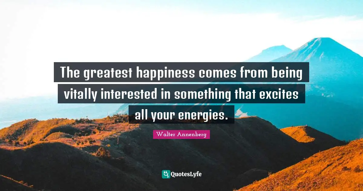 The greatest happiness comes from being vitally interested in something that excites all your energies.