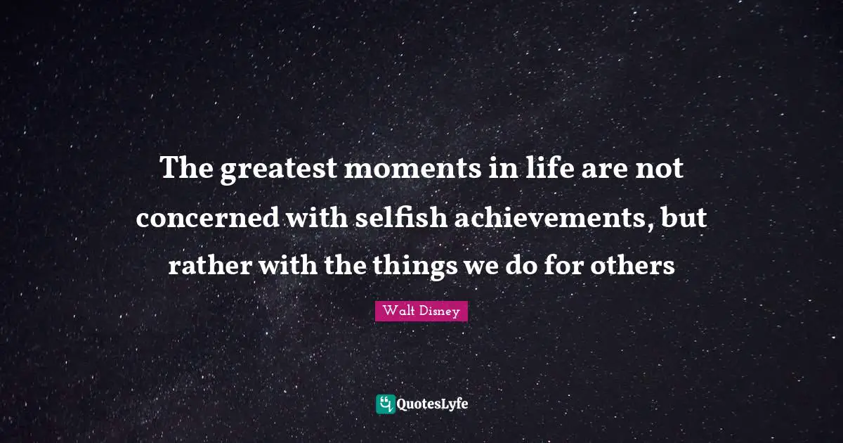 The greatest moments in life are not concerned with selfish achievements, but rather with the things we do for others