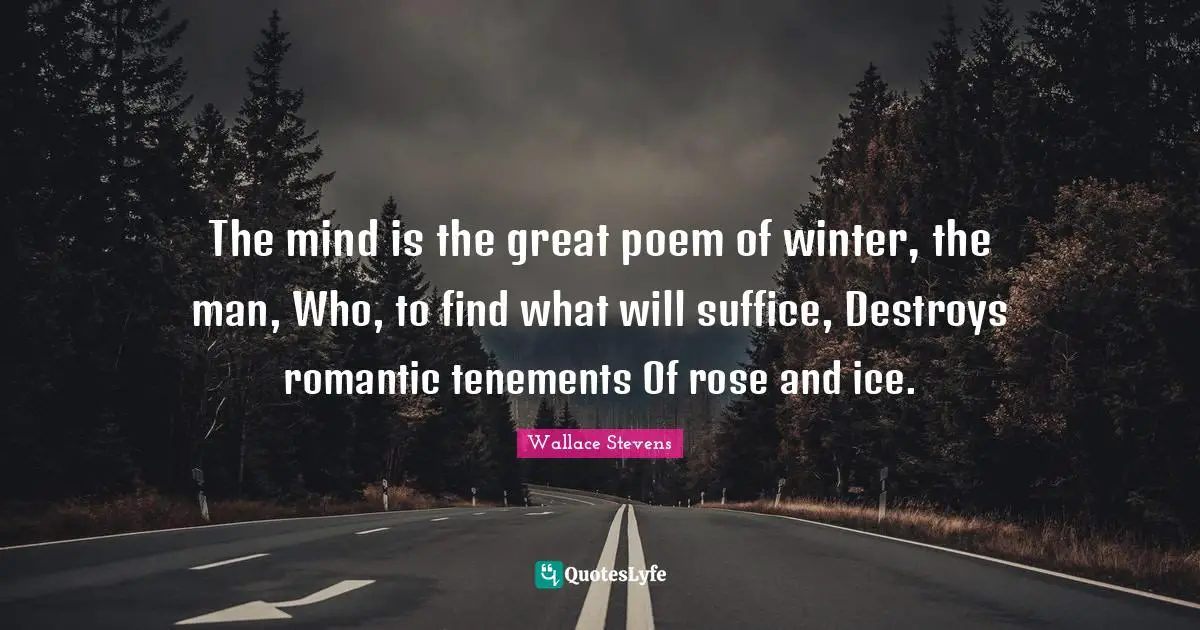 The mind is the great poem of winter, the man, Who, to find what will suffice, Destroys romantic tenements Of rose and ice.