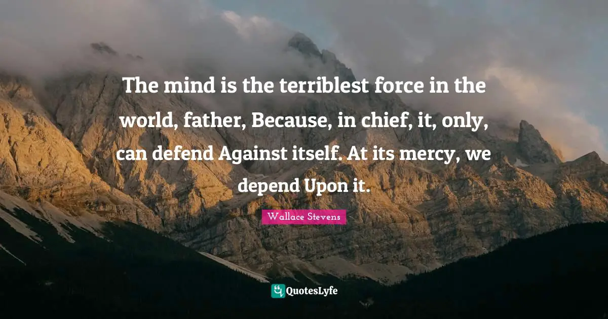 The mind is the terriblest force in the world, father, Because, in chief, it, only, can defend Against itself. At its mercy, we depend Upon it.