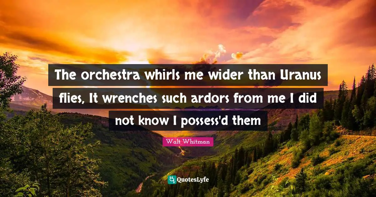 The orchestra whirls me wider than Uranus flies, It wrenches such ardors from me I did not know I possess'd them