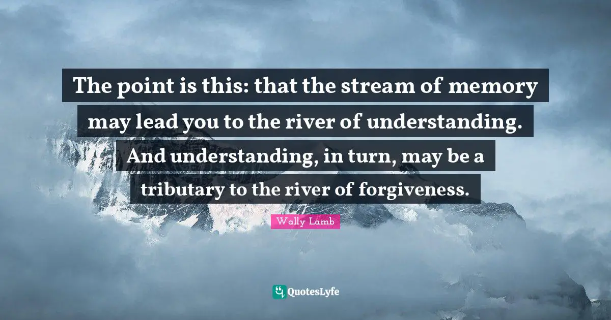 The point is this: that the stream of memory may lead you to the river of understanding. And understanding, in turn, may be a tributary to the river of forgiveness.