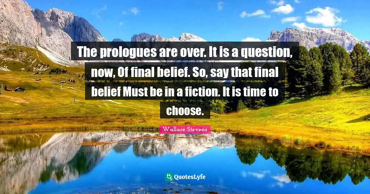 The prologues are over. It is a question, now, Of final belief. So, say that final belief Must be in a fiction. It is time to choose.