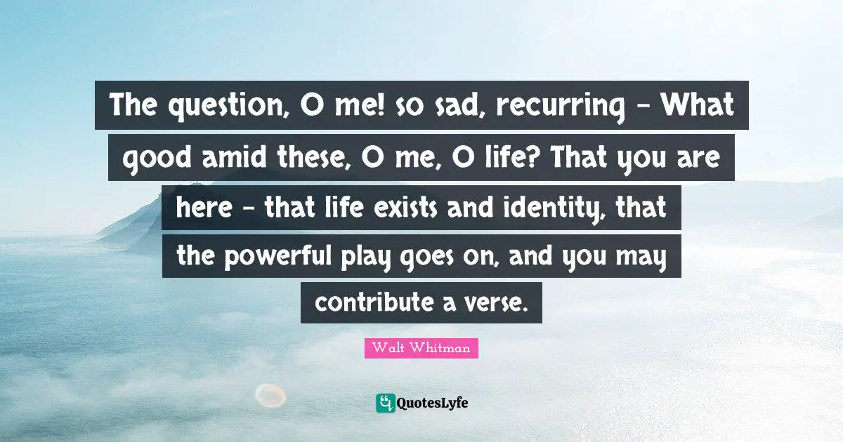 The question, O me! so sad, recurring - What good amid these, O me, O life? That you are here - that life exists and identity, that the powerful play goes on, and you may contribute a verse.