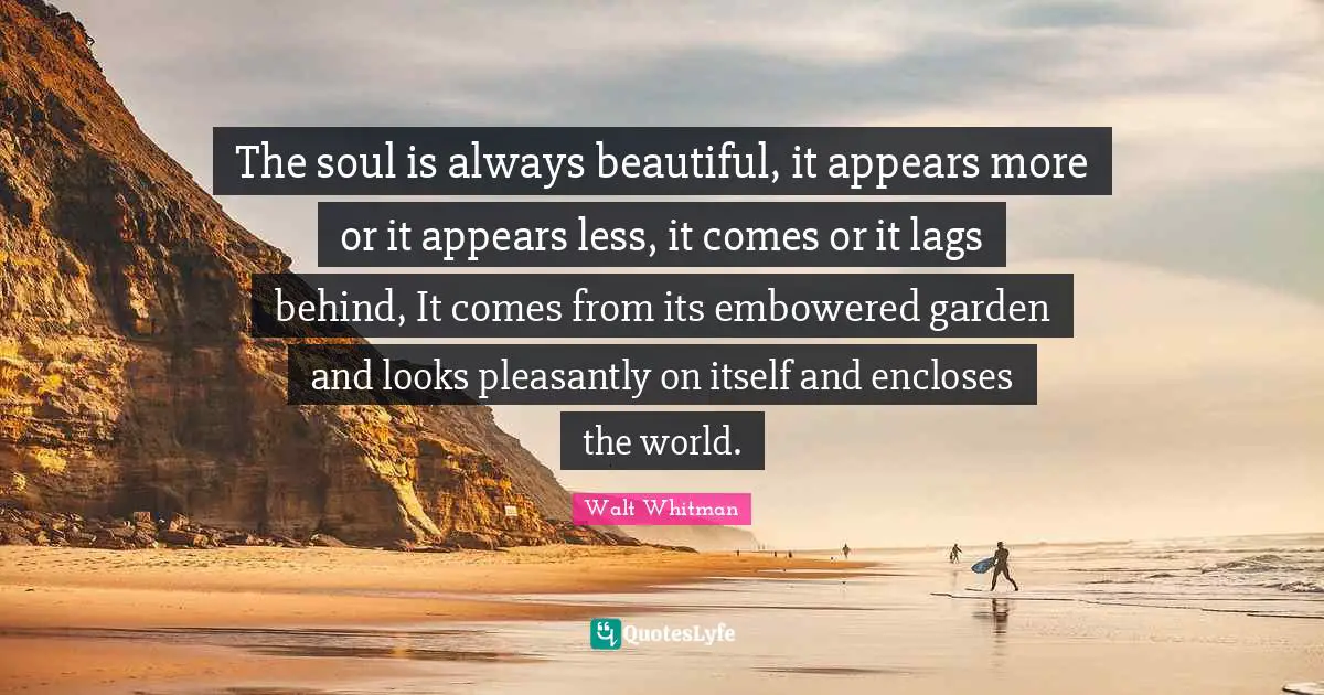 The soul is always beautiful, it appears more or it appears less, it comes or it lags behind, It comes from its embowered garden and looks pleasantly on itself and encloses the world.