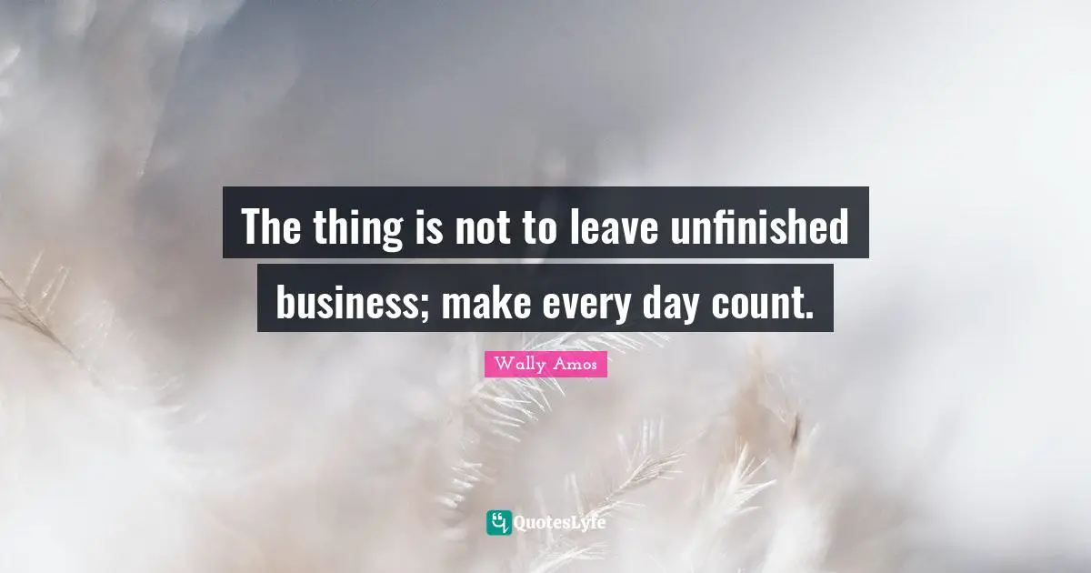 The thing is not to leave unfinished business; make every day count.