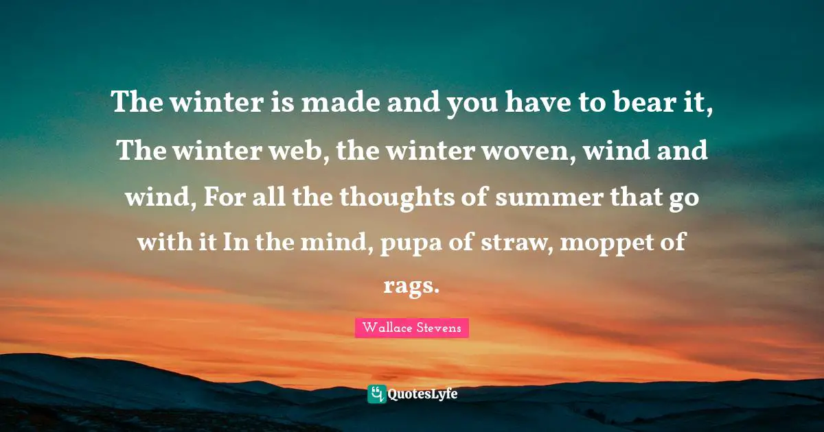The winter is made and you have to bear it, The winter web, the winter woven, wind and wind, For all the thoughts of summer that go with it In the mind, pupa of straw, moppet of rags.