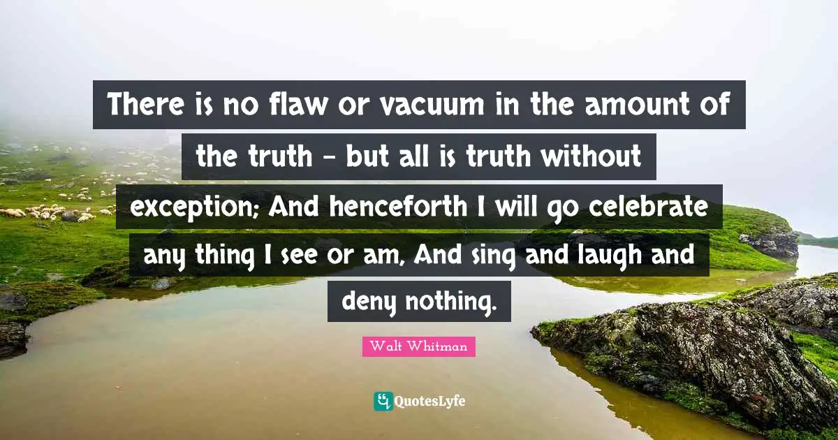 There is no flaw or vacuum in the amount of the truth - but all is truth without exception; And henceforth I will go celebrate any thing I see or am, And sing and laugh and deny nothing.