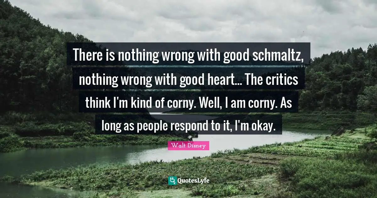 There is nothing wrong with good schmaltz, nothing wrong with good heart... The critics think I'm kind of corny. Well, I am corny. As long as people respond to it, I'm okay.