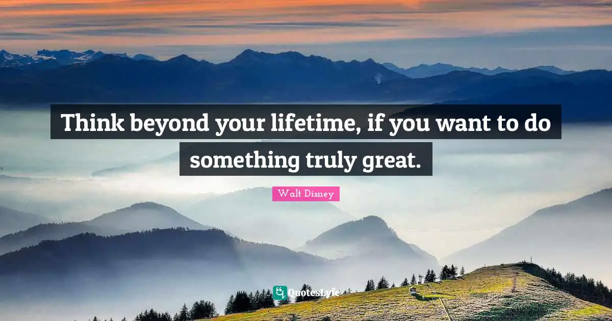 Think beyond your lifetime, if you want to do something truly great.
