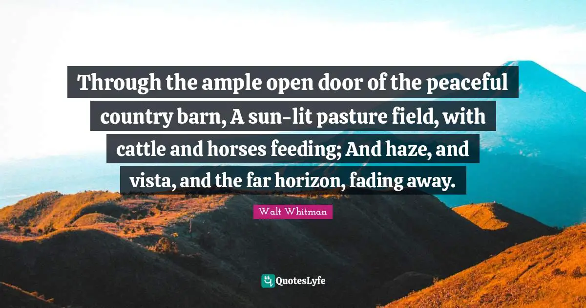 Peaceful Quotes: "Through the ample open door of the peaceful country barn, A sun-lit pasture field, with cattle and horses feeding; And haze, and vista, and the far horizon, fading away."