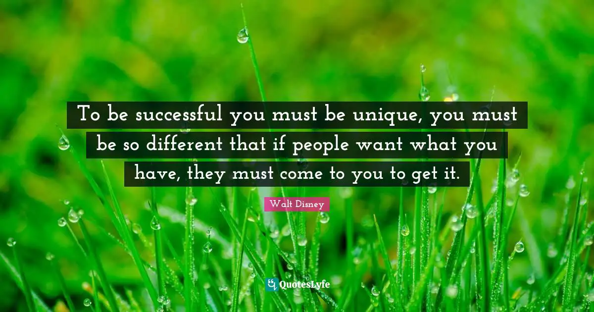 To be successful you must be unique, you must be so different that if people want what you have, they must come to you to get it.