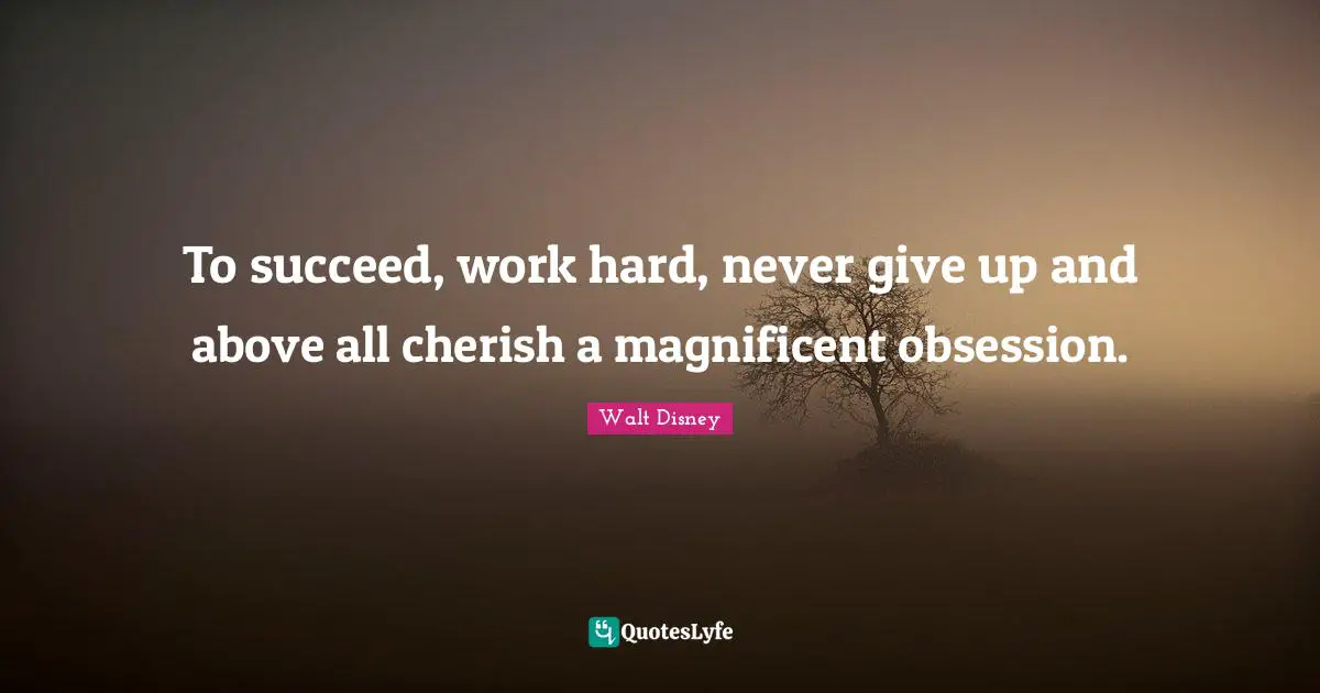 To succeed, work hard, never give up and above all cherish a magnificent obsession.