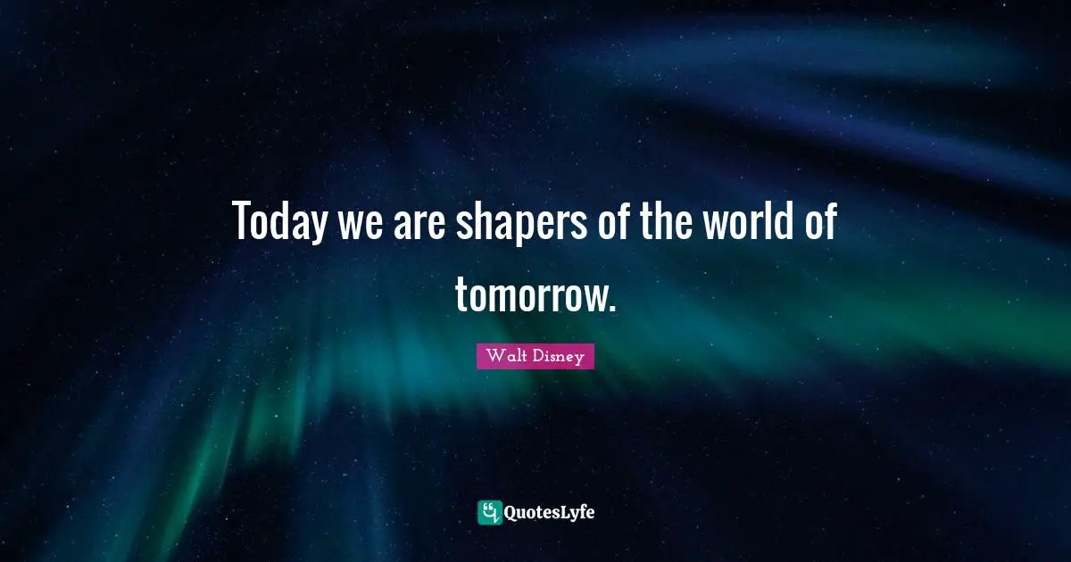 Today we are shapers of the world of tomorrow.