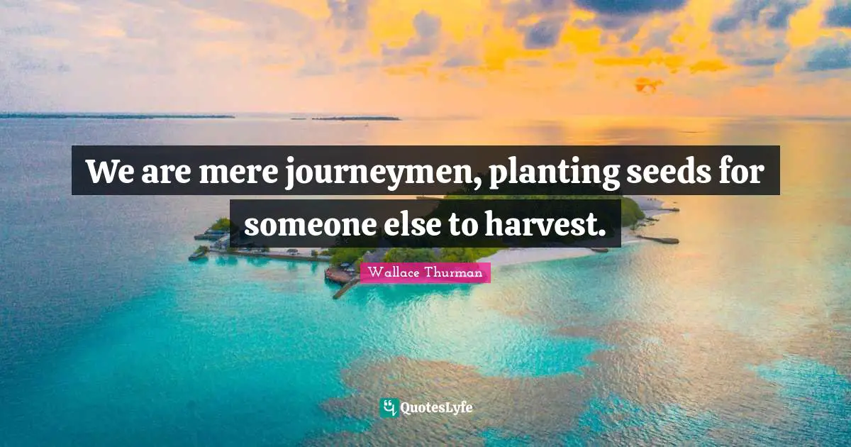 We are mere journeymen, planting seeds for someone else to harvest.