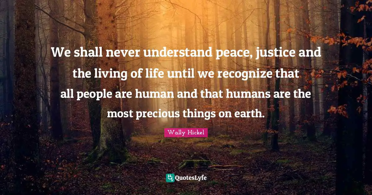 We shall never understand peace, justice and the living of life until we recognize that all people are human and that humans are the most precious things on earth.