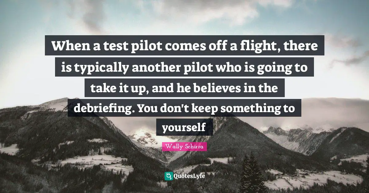 When a test pilot comes off a flight, there is typically another pilot who is going to take it up, and he believes in the debriefing. You don't keep something to yourself