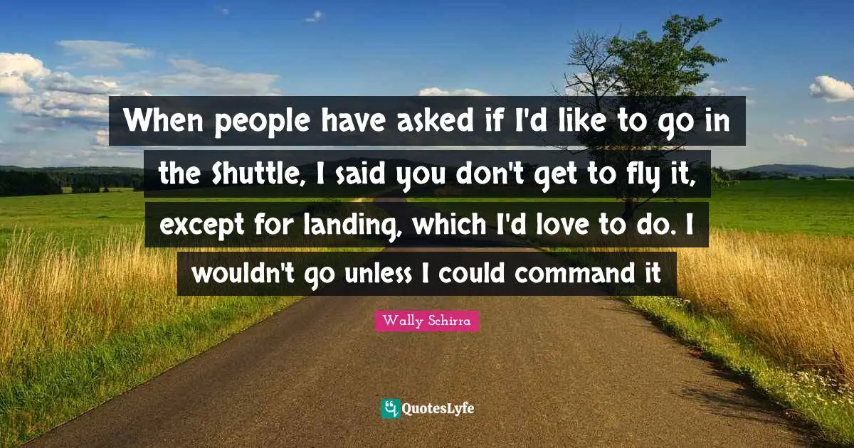 When people have asked if I'd like to go in the Shuttle, I said you don't get to fly it, except for landing, which I'd love to do. I wouldn't go unless I could command it
