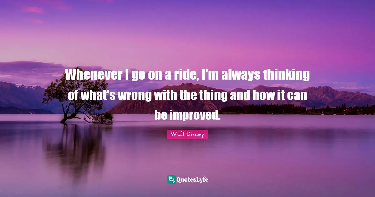 Whenever I go on a ride, I'm always thinking of what's wrong with the thing and how it can be improved.