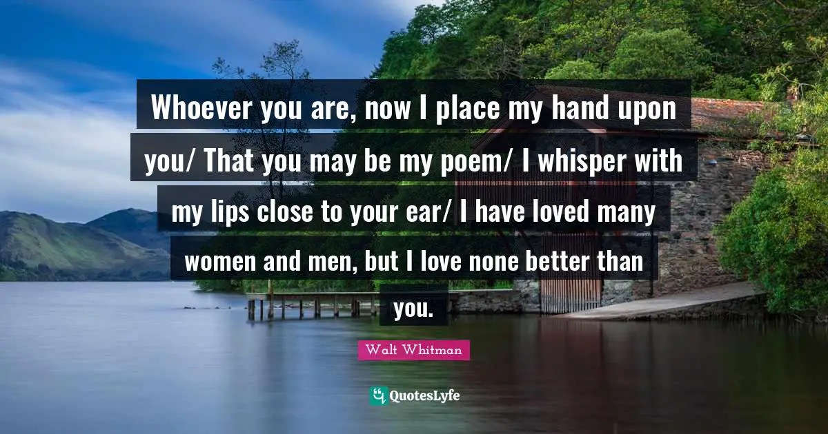 Leaves Of Grass Quotes: "Whoever you are, now I place my hand upon you/ That you may be my poem/ I whisper with my lips close to your ear/ I have loved many women and men, but I love none better than you."