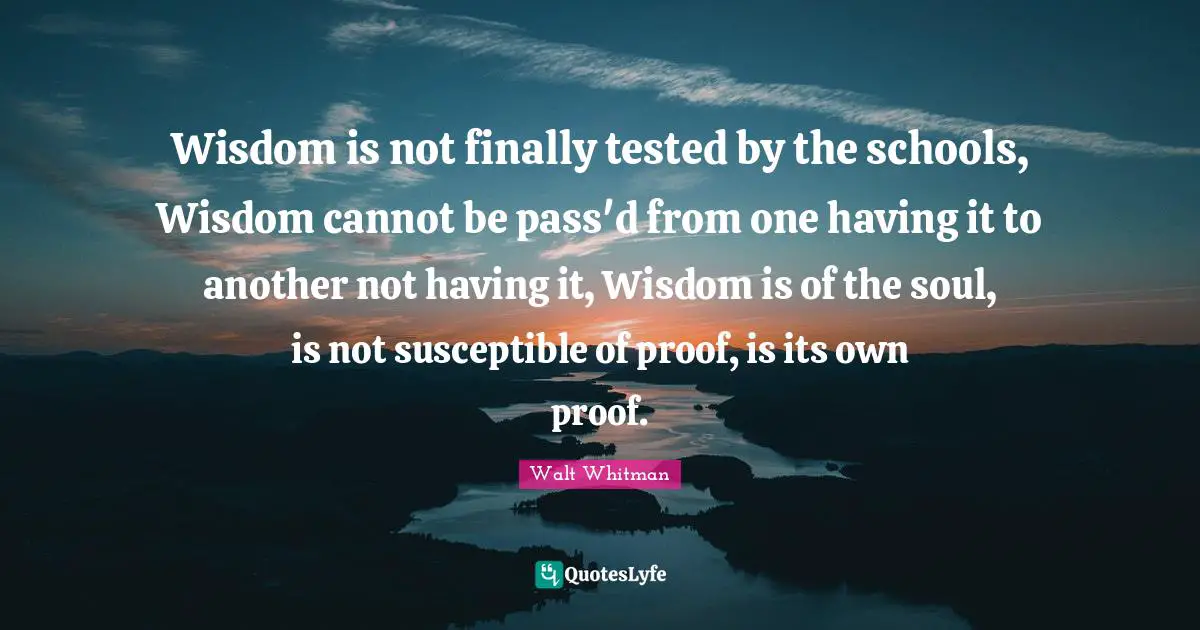 Susceptible Quotes: "Wisdom is not finally tested by the schools, Wisdom cannot be pass'd from one having it to another not having it, Wisdom is of the soul, is not susceptible of proof, is its own proof."