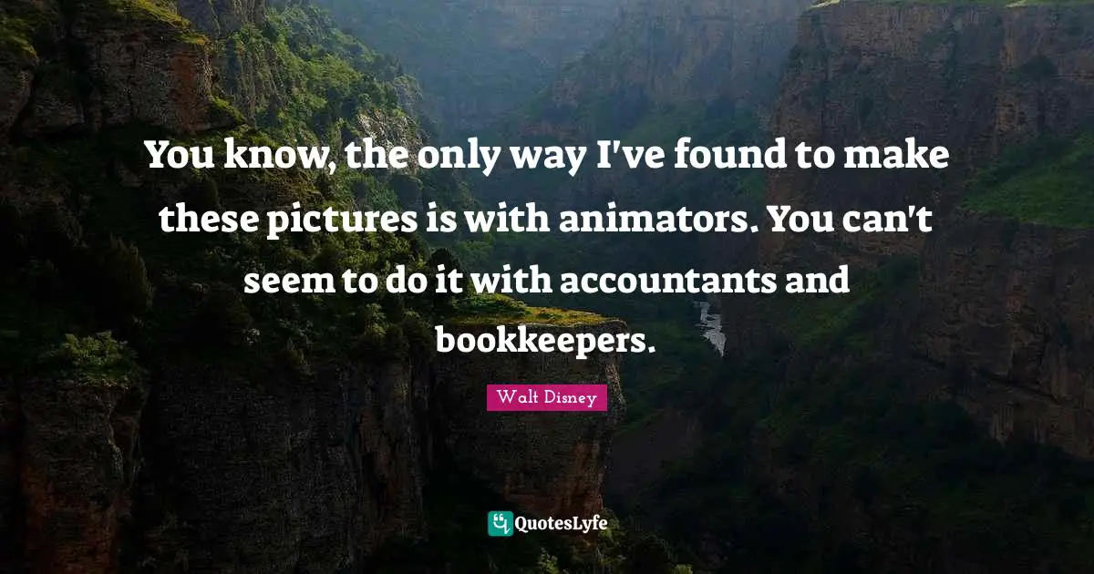 You know, the only way I've found to make these pictures is with animators. You can't seem to do it with accountants and bookkeepers.