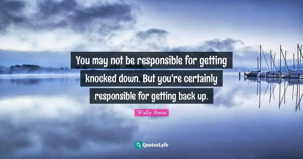 You may not be responsible for getting knocked down. But you're certainly responsible for getting back up.