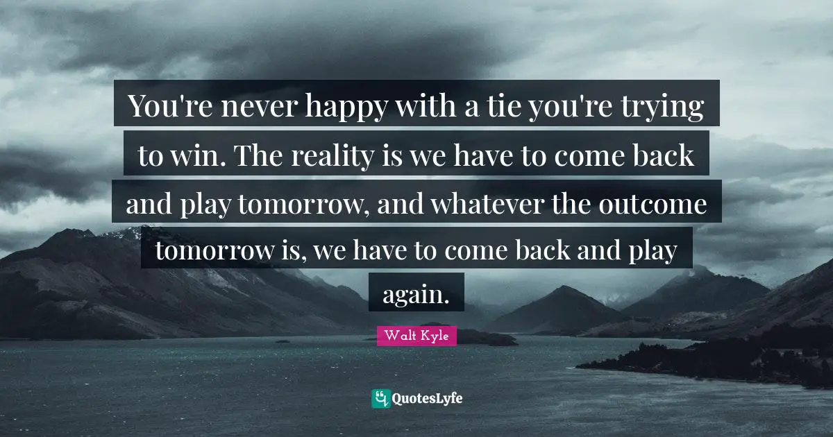 You're never happy with a tie you're trying to win. The reality is we have to come back and play tomorrow, and whatever the outcome tomorrow is, we have to come back and play again.