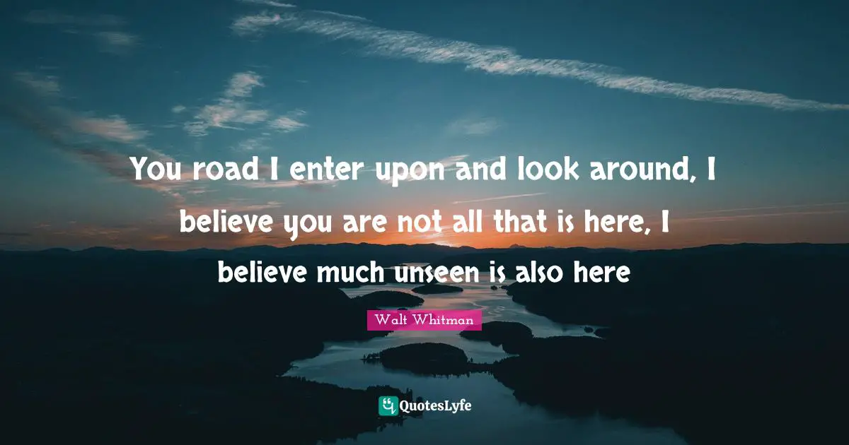 You road I enter upon and look around, I believe you are not all that is here, I believe much unseen is also here