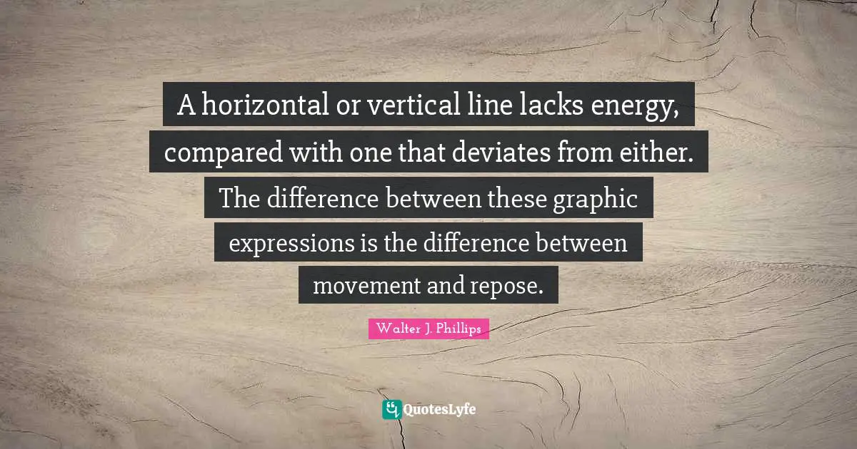 Walter J. Phillips Quotes: "A horizontal or vertical line lacks energy, compared with one that deviates from either. The difference between these graphic expressions is the difference between movement and repose."