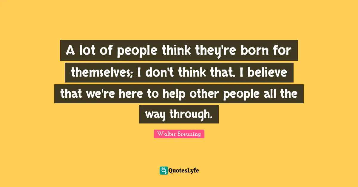 Walter Breuning Quotes: "A lot of people think they're born for themselves; I don't think that. I believe that we're here to help other people all the way through."