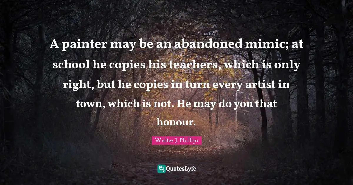A painter may be an abandoned mimic; at school he copies his teachers, which is only right, but he copies in turn every artist in town, which is not. He may do you that honour.